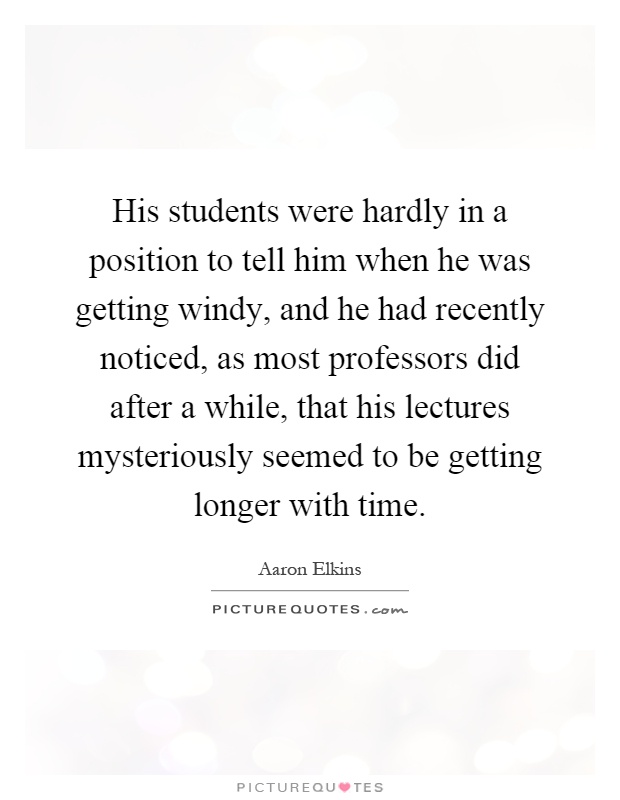 His students were hardly in a position to tell him when he was getting windy, and he had recently noticed, as most professors did after a while, that his lectures mysteriously seemed to be getting longer with time Picture Quote #1