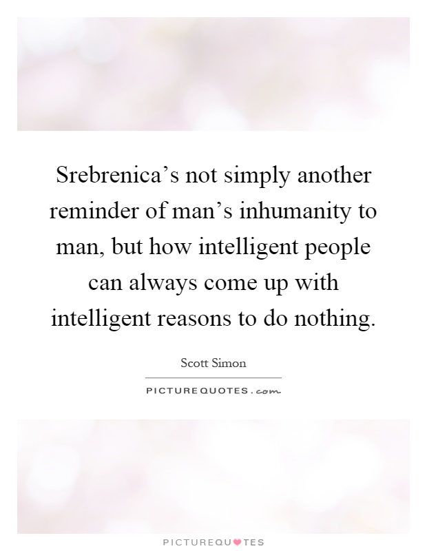 Srebrenica's not simply another reminder of man's inhumanity to man, but how intelligent people can always come up with intelligent reasons to do nothing Picture Quote #1