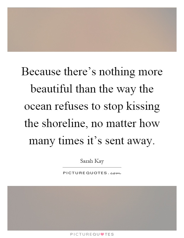 Because there's nothing more beautiful than the way the ocean refuses to stop kissing the shoreline, no matter how many times it's sent away Picture Quote #1