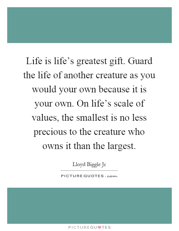 Life is life's greatest gift. Guard the life of another creature as you would your own because it is your own. On life's scale of values, the smallest is no less precious to the creature who owns it than the largest Picture Quote #1