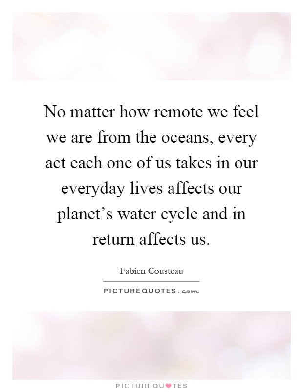No matter how remote we feel we are from the oceans, every act each one of us takes in our everyday lives affects our planet's water cycle and in return affects us Picture Quote #1