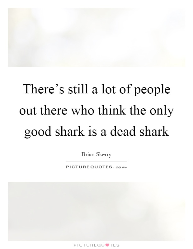 There's still a lot of people out there who think the only good shark is a dead shark Picture Quote #1