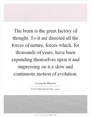 The brain is the great factory of thought. To it are directed all the forces of nature, forces which, for thousands of years, have been expending themselves upon it and impressing on it a slow and continuous motion of evolution Picture Quote #1