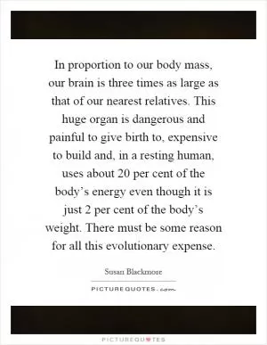 In proportion to our body mass, our brain is three times as large as that of our nearest relatives. This huge organ is dangerous and painful to give birth to, expensive to build and, in a resting human, uses about 20 per cent of the body’s energy even though it is just 2 per cent of the body’s weight. There must be some reason for all this evolutionary expense Picture Quote #1