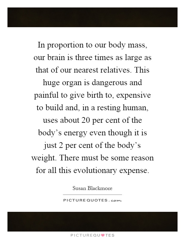 In proportion to our body mass, our brain is three times as large as that of our nearest relatives. This huge organ is dangerous and painful to give birth to, expensive to build and, in a resting human, uses about 20 per cent of the body's energy even though it is just 2 per cent of the body's weight. There must be some reason for all this evolutionary expense Picture Quote #1