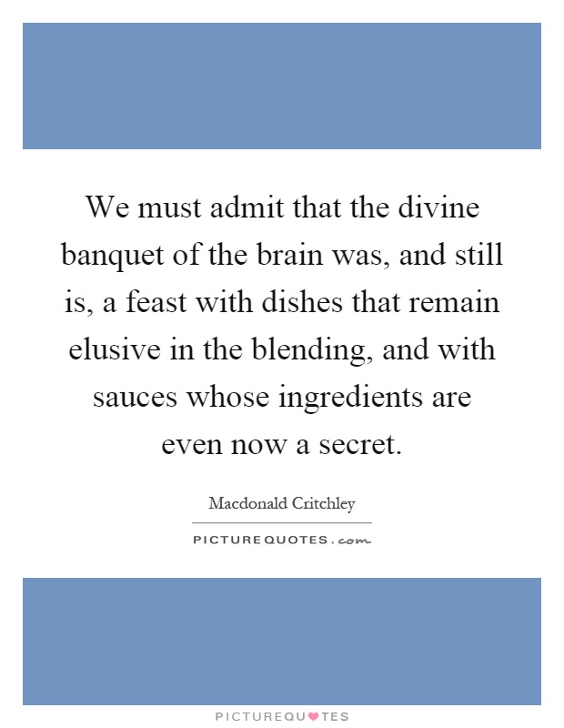 We must admit that the divine banquet of the brain was, and still is, a feast with dishes that remain elusive in the blending, and with sauces whose ingredients are even now a secret Picture Quote #1