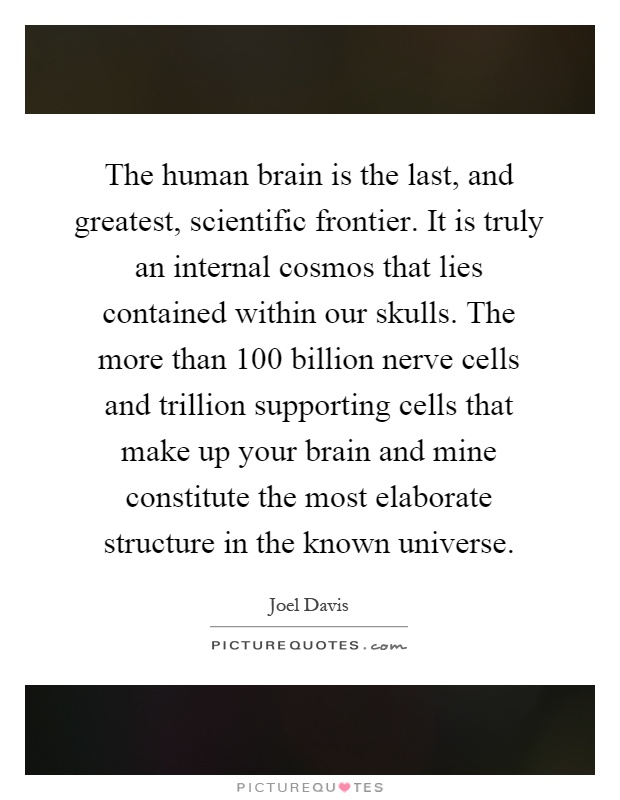 The human brain is the last, and greatest, scientific frontier. It is truly an internal cosmos that lies contained within our skulls. The more than 100 billion nerve cells and trillion supporting cells that make up your brain and mine constitute the most elaborate structure in the known universe Picture Quote #1