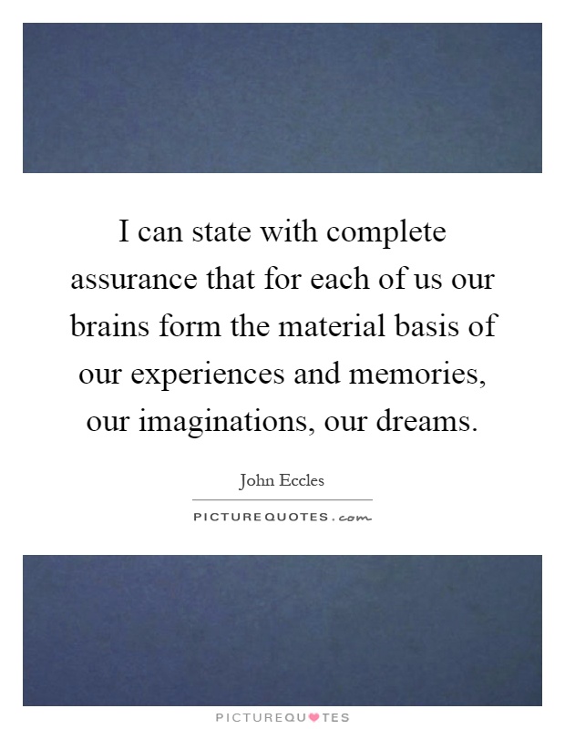 I can state with complete assurance that for each of us our brains form the material basis of our experiences and memories, our imaginations, our dreams Picture Quote #1