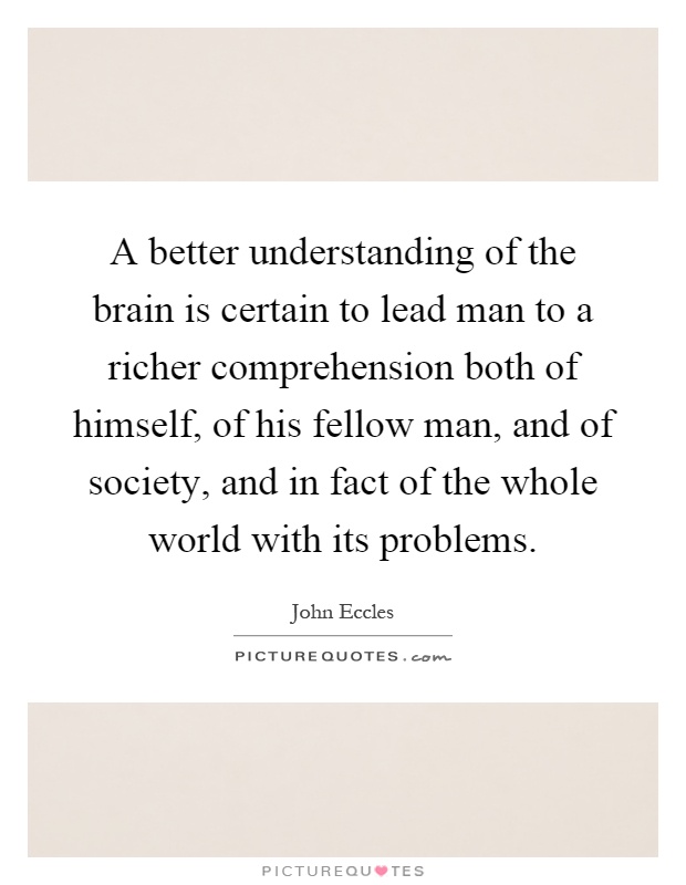 A better understanding of the brain is certain to lead man to a richer comprehension both of himself, of his fellow man, and of society, and in fact of the whole world with its problems Picture Quote #1