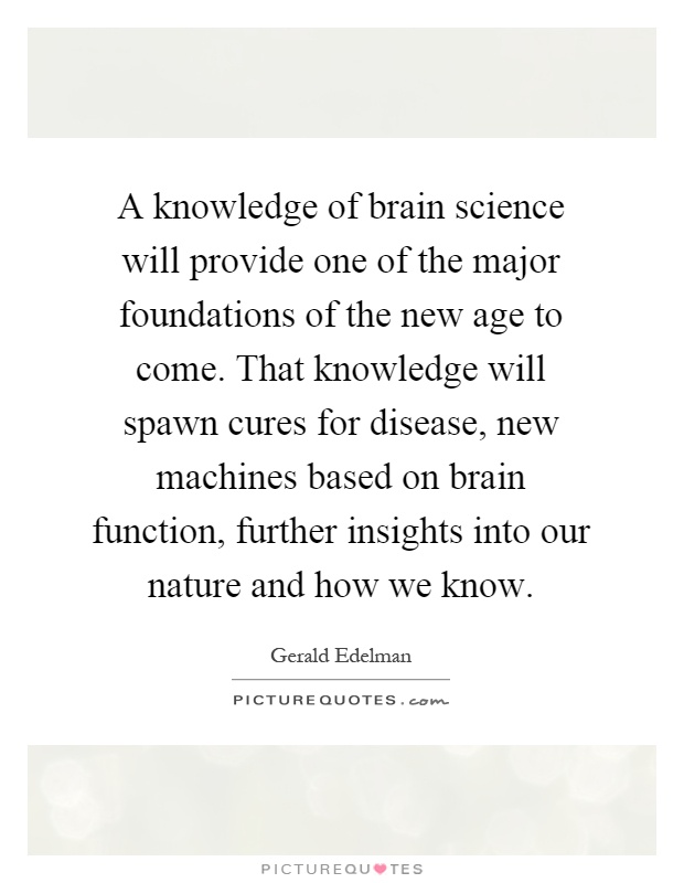 A knowledge of brain science will provide one of the major foundations of the new age to come. That knowledge will spawn cures for disease, new machines based on brain function, further insights into our nature and how we know Picture Quote #1