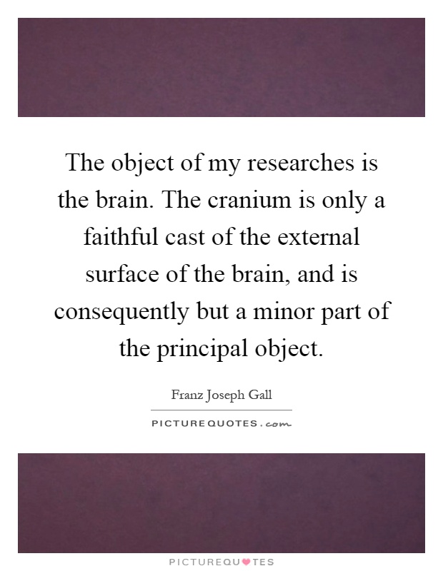 The object of my researches is the brain. The cranium is only a faithful cast of the external surface of the brain, and is consequently but a minor part of the principal object Picture Quote #1