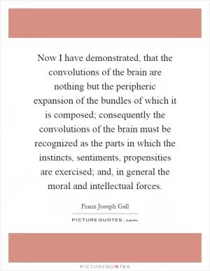 Now I have demonstrated, that the convolutions of the brain are nothing but the peripheric expansion of the bundles of which it is composed; consequently the convolutions of the brain must be recognized as the parts in which the instincts, sentiments, propensities are exercised; and, in general the moral and intellectual forces Picture Quote #1