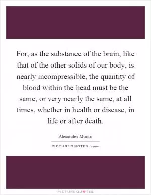 For, as the substance of the brain, like that of the other solids of our body, is nearly incompressible, the quantity of blood within the head must be the same, or very nearly the same, at all times, whether in health or disease, in life or after death Picture Quote #1
