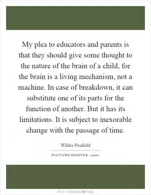 My plea to educators and parents is that they should give some thought to the nature of the brain of a child, for the brain is a living mechanism, not a machine. In case of breakdown, it can substitute one of its parts for the function of another. But it has its limitations. It is subject to inexorable change with the passage of time Picture Quote #1