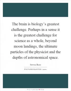 The brain is biology’s greatest challenge. Perhaps in a sense it is the greatest challenge for science as a whole, beyond moon landings, the ultimate particles of the physicist and the depths of astronomical space Picture Quote #1