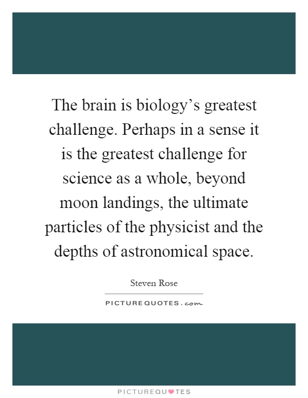 The brain is biology's greatest challenge. Perhaps in a sense it is the greatest challenge for science as a whole, beyond moon landings, the ultimate particles of the physicist and the depths of astronomical space Picture Quote #1