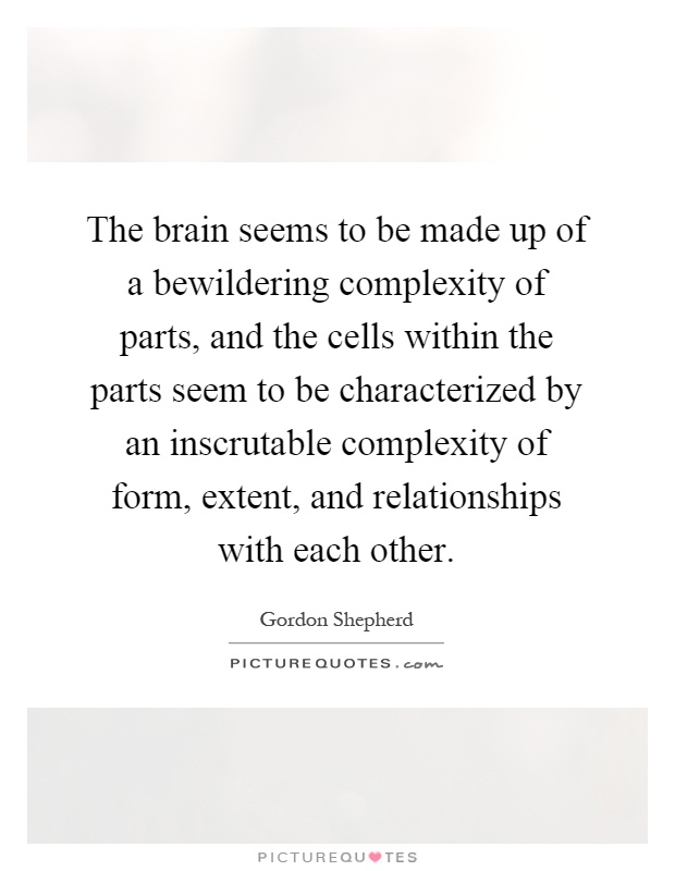 The brain seems to be made up of a bewildering complexity of parts, and the cells within the parts seem to be characterized by an inscrutable complexity of form, extent, and relationships with each other Picture Quote #1