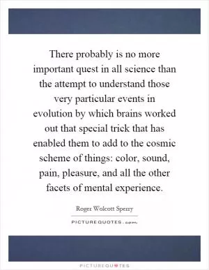 There probably is no more important quest in all science than the attempt to understand those very particular events in evolution by which brains worked out that special trick that has enabled them to add to the cosmic scheme of things: color, sound, pain, pleasure, and all the other facets of mental experience Picture Quote #1