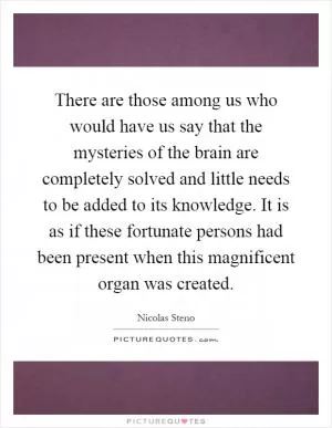 There are those among us who would have us say that the mysteries of the brain are completely solved and little needs to be added to its knowledge. It is as if these fortunate persons had been present when this magnificent organ was created Picture Quote #1