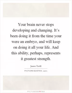 Your brain never stops developing and changing. It’s been doing it from the time your were an embryo, and will keep on doing it all your life. And this ability, perhaps, represents it greatest strength Picture Quote #1