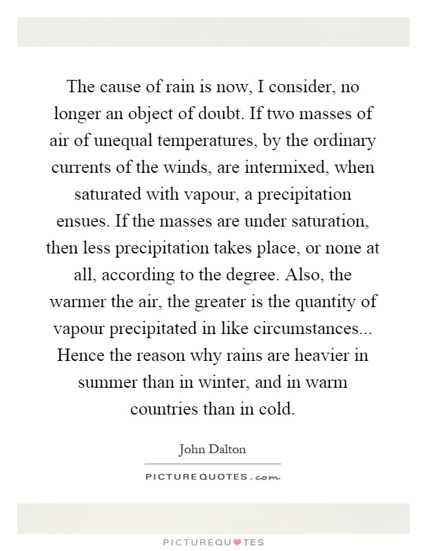 The cause of rain is now, I consider, no longer an object of doubt. If two masses of air of unequal temperatures, by the ordinary currents of the winds, are intermixed, when saturated with vapour, a precipitation ensues. If the masses are under saturation, then less precipitation takes place, or none at all, according to the degree. Also, the warmer the air, the greater is the quantity of vapour precipitated in like circumstances... Hence the reason why rains are heavier in summer than in winter, and in warm countries than in cold Picture Quote #1
