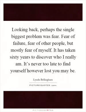 Looking back, perhaps the single biggest problem was fear. Fear of failure, fear of other people, but mostly fear of myself. It has taken sixty years to discover who I really am. It’s never too late to find yourself however lost you may be Picture Quote #1