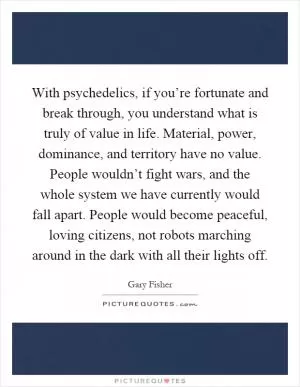 With psychedelics, if you’re fortunate and break through, you understand what is truly of value in life. Material, power, dominance, and territory have no value. People wouldn’t fight wars, and the whole system we have currently would fall apart. People would become peaceful, loving citizens, not robots marching around in the dark with all their lights off Picture Quote #1