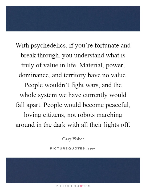 With psychedelics, if you're fortunate and break through, you understand what is truly of value in life. Material, power, dominance, and territory have no value. People wouldn't fight wars, and the whole system we have currently would fall apart. People would become peaceful, loving citizens, not robots marching around in the dark with all their lights off Picture Quote #1