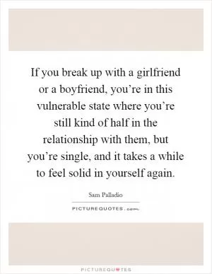 If you break up with a girlfriend or a boyfriend, you’re in this vulnerable state where you’re still kind of half in the relationship with them, but you’re single, and it takes a while to feel solid in yourself again Picture Quote #1