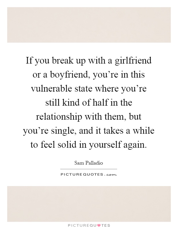 If you break up with a girlfriend or a boyfriend, you're in this vulnerable state where you're still kind of half in the relationship with them, but you're single, and it takes a while to feel solid in yourself again Picture Quote #1