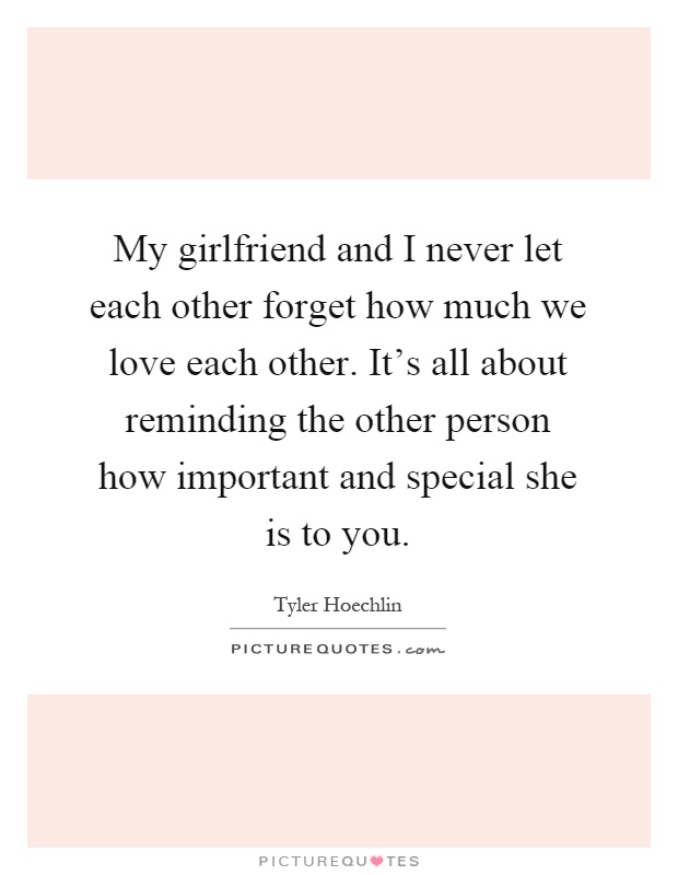 My girlfriend and I never let each other forget how much we love each other. It's all about reminding the other person how important and special she is to you Picture Quote #1