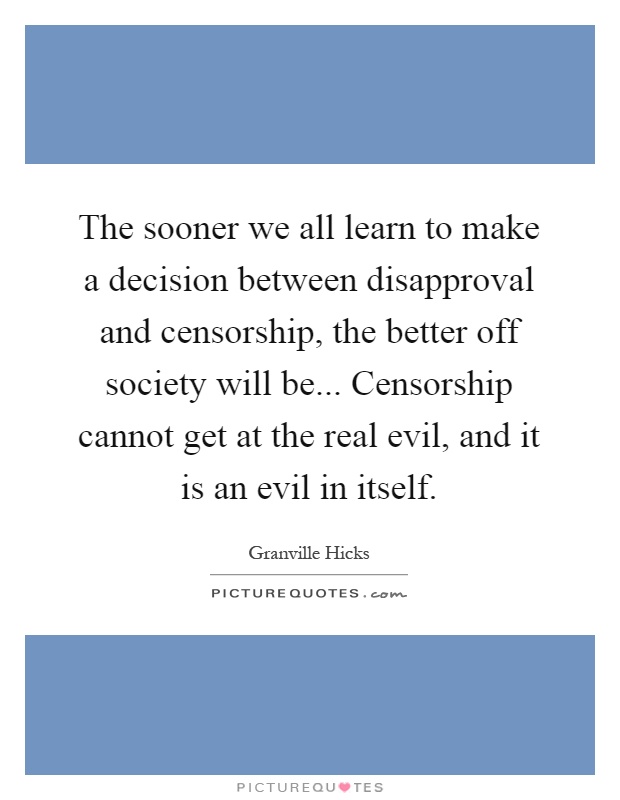 The sooner we all learn to make a decision between disapproval and censorship, the better off society will be... Censorship cannot get at the real evil, and it is an evil in itself Picture Quote #1