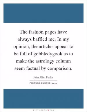 The fashion pages have always baffled me. In my opinion, the articles appear to be full of gobbledygook as to make the astrology column seem factual by comparison Picture Quote #1