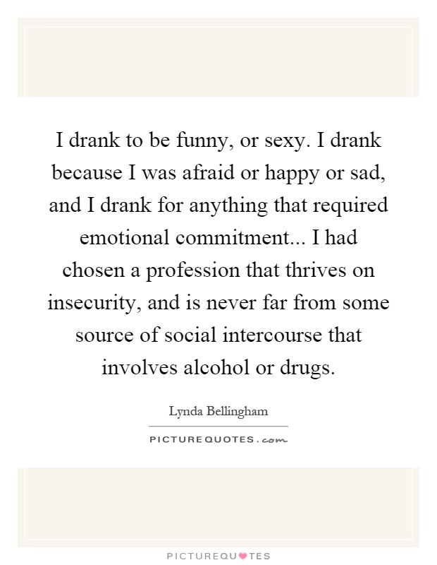 I drank to be funny, or sexy. I drank because I was afraid or happy or sad, and I drank for anything that required emotional commitment... I had chosen a profession that thrives on insecurity, and is never far from some source of social intercourse that involves alcohol or drugs Picture Quote #1