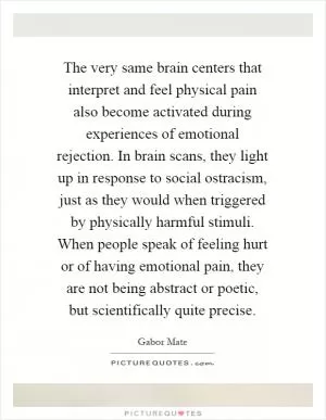 The very same brain centers that interpret and feel physical pain also become activated during experiences of emotional rejection. In brain scans, they light up in response to social ostracism, just as they would when triggered by physically harmful stimuli. When people speak of feeling hurt or of having emotional pain, they are not being abstract or poetic, but scientifically quite precise Picture Quote #1