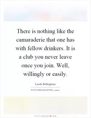 There is nothing like the camaraderie that one has with fellow drinkers. It is a club you never leave once you join. Well, willingly or easily Picture Quote #1