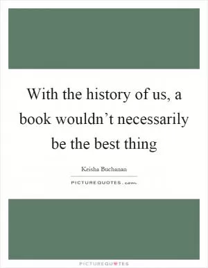 With the history of us, a book wouldn’t necessarily be the best thing Picture Quote #1