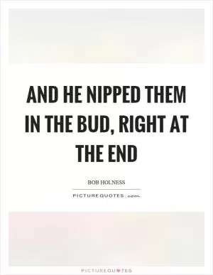 And he nipped them in the bud, right at the end Picture Quote #1