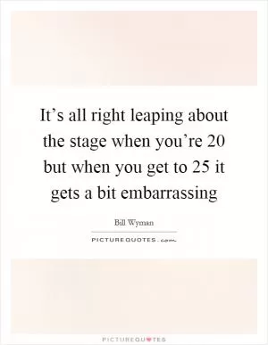 It’s all right leaping about the stage when you’re 20 but when you get to 25 it gets a bit embarrassing Picture Quote #1