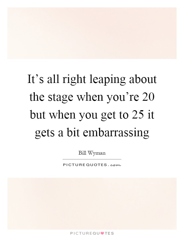 It's all right leaping about the stage when you're 20 but when you get to 25 it gets a bit embarrassing Picture Quote #1