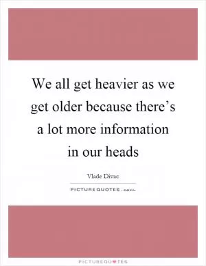 We all get heavier as we get older because there’s a lot more information in our heads Picture Quote #1