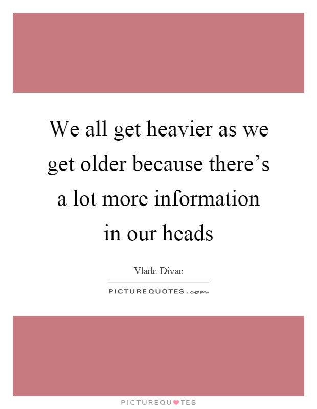 We all get heavier as we get older because there's a lot more information in our heads Picture Quote #1
