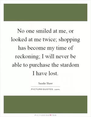 No one smiled at me, or looked at me twice; shopping has become my time of reckoning; I will never be able to purchase the stardom I have lost Picture Quote #1