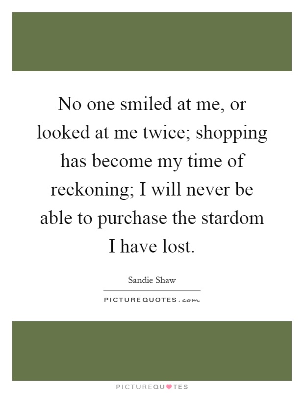 No one smiled at me, or looked at me twice; shopping has become my time of reckoning; I will never be able to purchase the stardom I have lost Picture Quote #1