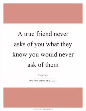 A true friend never asks of you what they know you would never ask of them Picture Quote #1