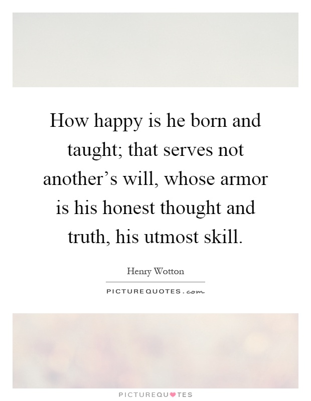 How happy is he born and taught; that serves not another's will, whose armor is his honest thought and truth, his utmost skill Picture Quote #1