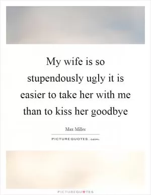 My wife is so stupendously ugly it is easier to take her with me than to kiss her goodbye Picture Quote #1