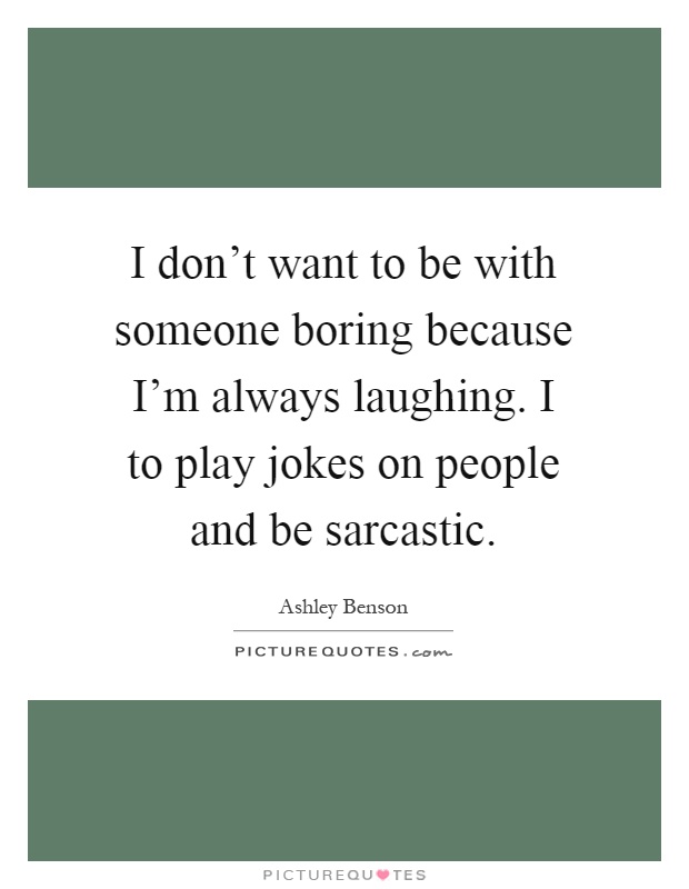 I don't want to be with someone boring because I'm always laughing. I to play jokes on people and be sarcastic Picture Quote #1