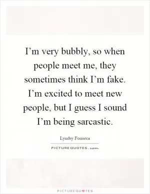 I’m very bubbly, so when people meet me, they sometimes think I’m fake. I’m excited to meet new people, but I guess I sound I’m being sarcastic Picture Quote #1