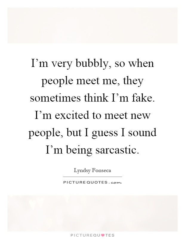 I'm very bubbly, so when people meet me, they sometimes think I'm fake. I'm excited to meet new people, but I guess I sound I'm being sarcastic Picture Quote #1